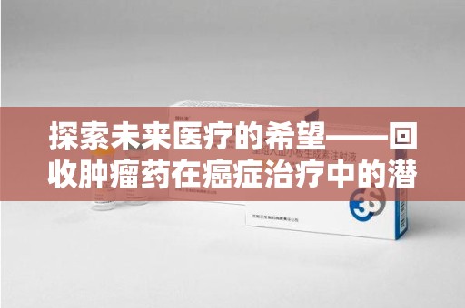 荆州探索未来医疗的希望——回收肿瘤药在癌症治疗中的潜力与挑战