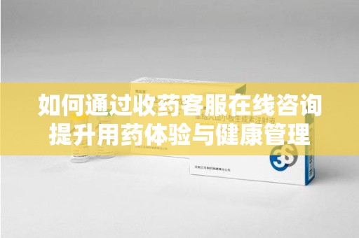 荆州如何通过收药客服在线咨询提升用药体验与健康管理