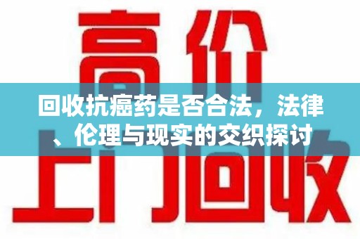 荆州回收抗癌药是否合法，法律、伦理与现实的交织探讨