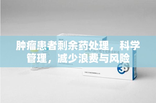 荆州肿瘤患者剩余药处理，科学管理，减少浪费与风险