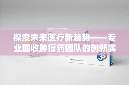 荆州探索未来医疗新趋势——专业回收肿瘤药团队的创新实践与社会价值