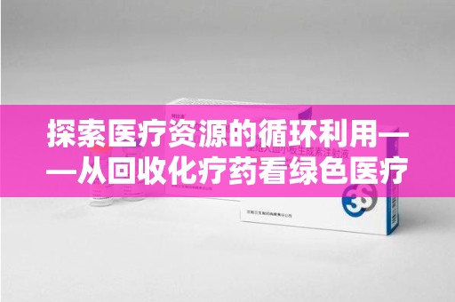 荆州探索医疗资源的循环利用——从回收化疗药看绿色医疗未来