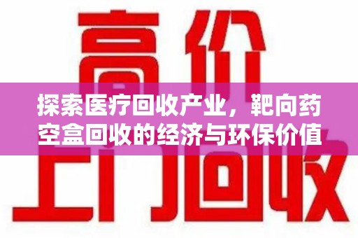 荆州探索医疗回收产业，靶向药空盒回收的经济与环保价值