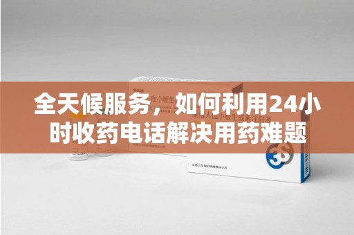 荆州全天候服务，如何利用24小时收药电话解决用药难题