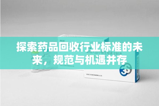 荆州探索药品回收行业标准的未来，规范与机遇并存