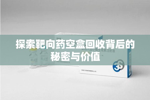 荆州探索靶向药空盒回收背后的秘密与价值