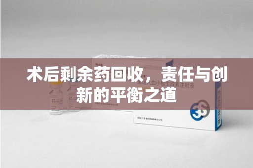 荆州术后剩余药回收，责任与创新的平衡之道