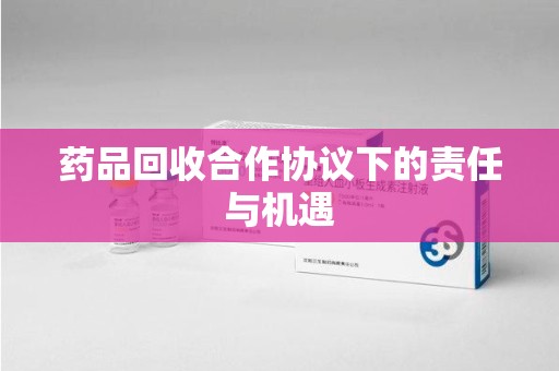 荆州药品回收合作协议下的责任与机遇