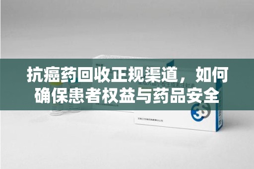 荆州抗癌药回收正规渠道，如何确保患者权益与药品安全