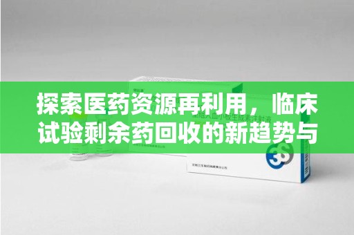 荆州探索医药资源再利用，临床试验剩余药回收的新趋势与实践