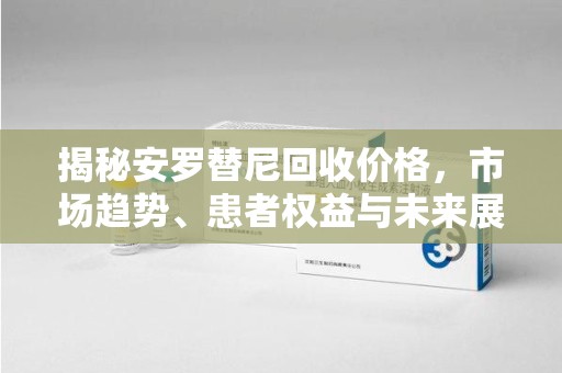 荆州揭秘安罗替尼回收价格，市场趋势、患者权益与未来展望